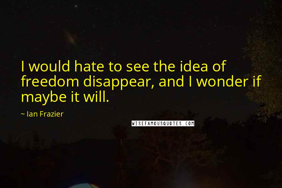 Ian Frazier quotes: I would hate to see the idea of freedom disappear, and I wonder if maybe it will.