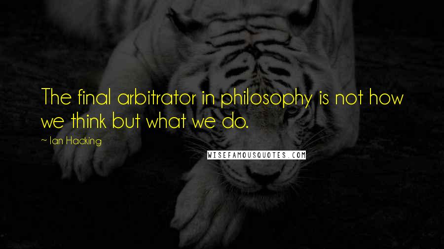 Ian Hacking quotes: The final arbitrator in philosophy is not how we think but what we do.