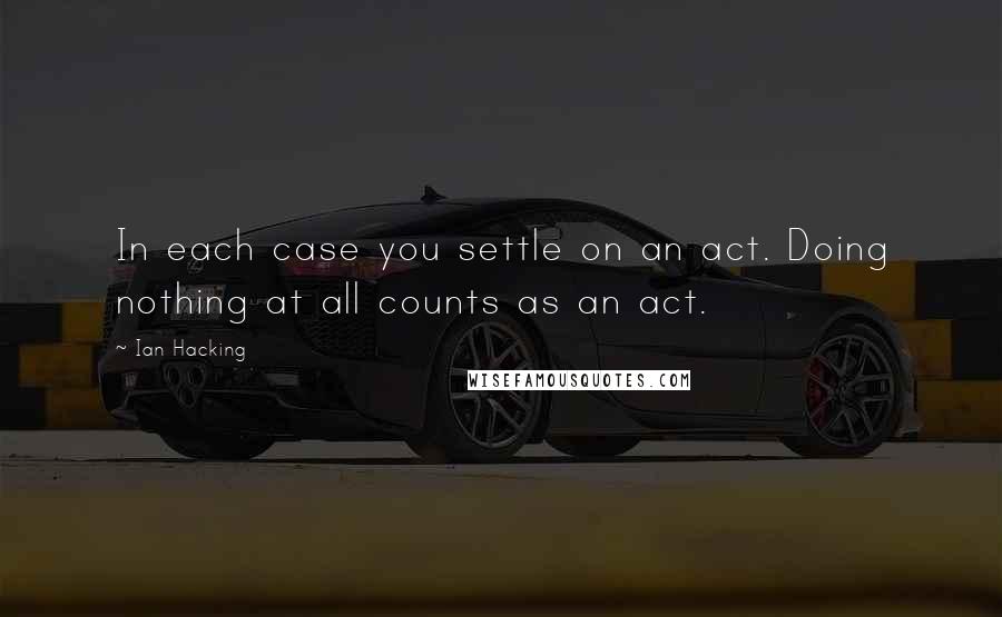 Ian Hacking quotes: In each case you settle on an act. Doing nothing at all counts as an act.