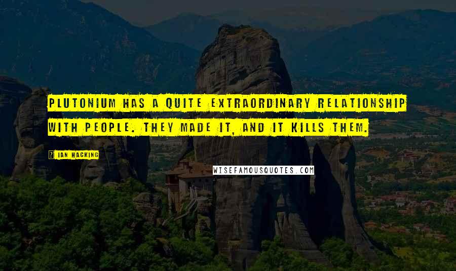 Ian Hacking quotes: Plutonium has a quite extraordinary relationship with people. They made it, and it kills them.