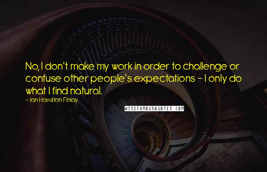 Ian Hamilton Finlay quotes: No, I don't make my work in order to challenge or confuse other people's expectations - I only do what I find natural. Ian Hamilton Finlay quotes: No, I don't make my work in order to challenge or confuse other people's expectations - I only do what I find natural.