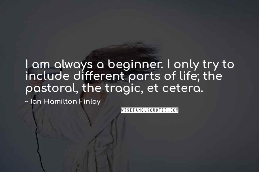Ian Hamilton Finlay quotes: I am always a beginner. I only try to include different parts of life; the pastoral, the tragic, et cetera. Ian Hamilton Finlay quotes: I am always a beginner. I only try to include different parts of life; the pastoral, the tragic, et cetera.