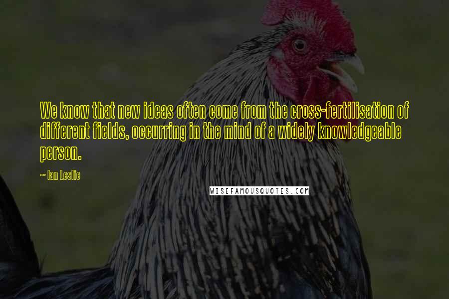 Ian Leslie quotes: We know that new ideas often come from the cross-fertilisation of different fields, occurring in the mind of a widely knowledgeable person.