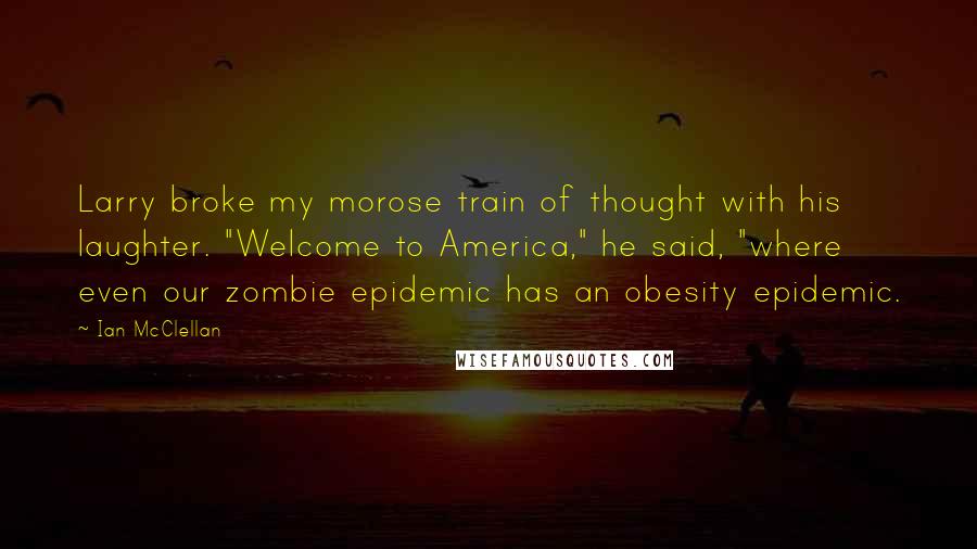Ian McClellan quotes: Larry broke my morose train of thought with his laughter. "Welcome to America," he said, "where even our zombie epidemic has an obesity epidemic. Ian McClellan quotes: Larry broke my morose train of thought with his laughter. "Welcome to America," he said, "where even our zombie epidemic has an obesity epidemic.