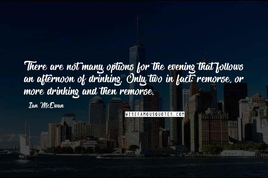 Ian McEwan quotes: There are not many options for the evening that follows an afternoon of drinking. Only two in fact: remorse, or more drinking and then remorse.