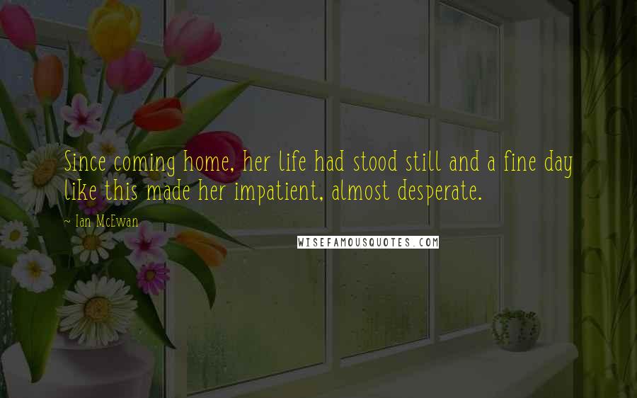 Ian McEwan quotes: Since coming home, her life had stood still and a fine day like this made her impatient, almost desperate.