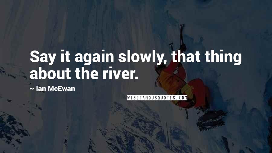 Ian McEwan quotes: Say it again slowly, that thing about the river.
