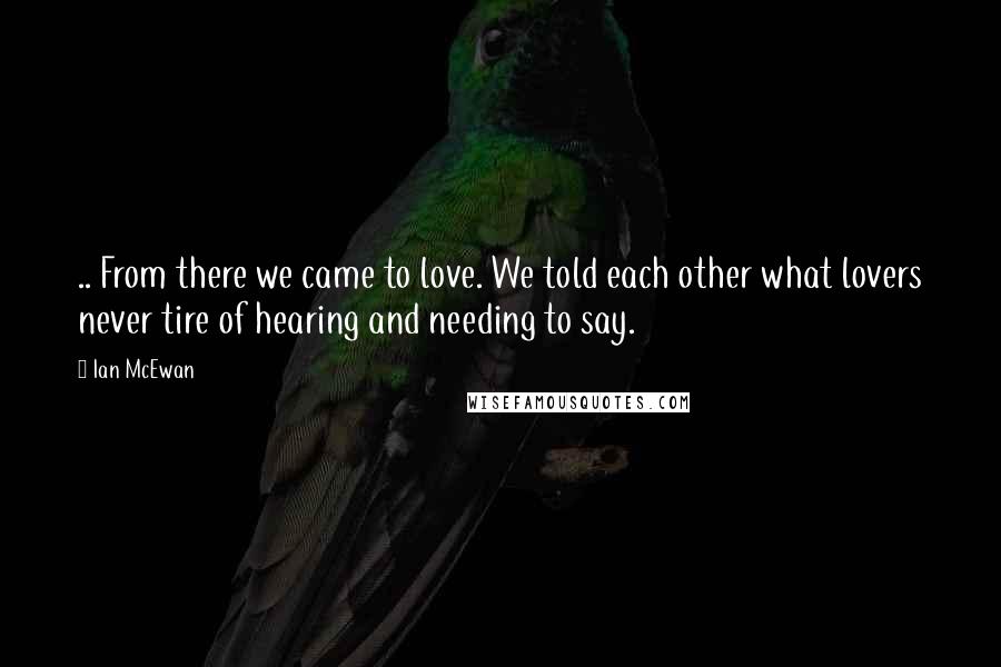 Ian McEwan quotes: .. From there we came to love. We told each other what lovers never tire of hearing and needing to say.