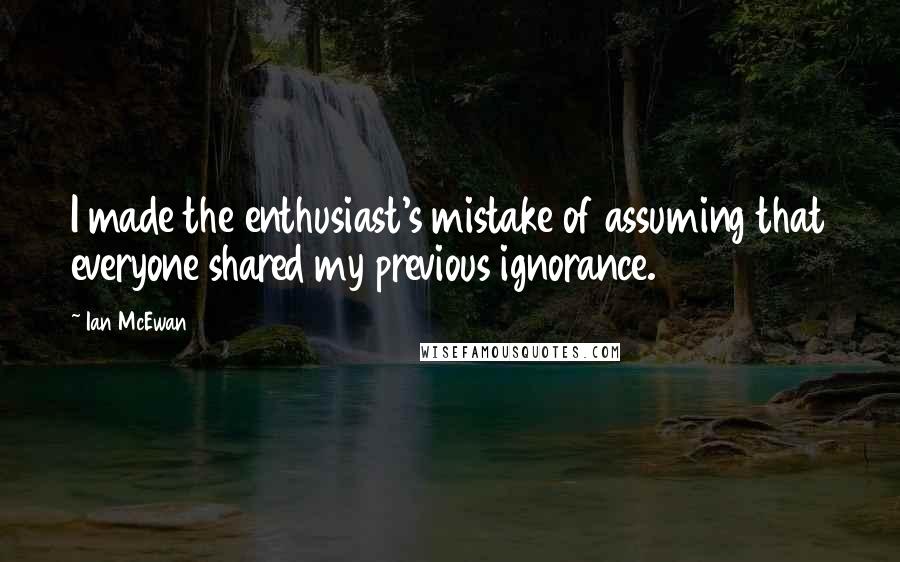 Ian McEwan quotes: I made the enthusiast's mistake of assuming that everyone shared my previous ignorance.