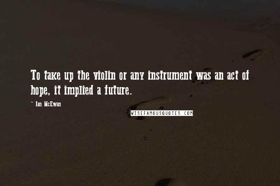 Ian McEwan quotes: To take up the violin or any instrument was an act of hope, it implied a future.