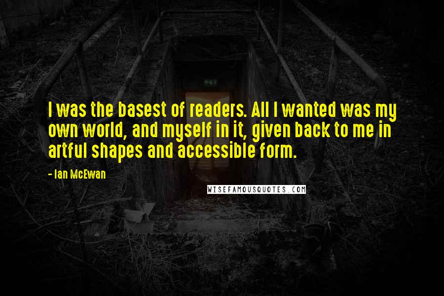 Ian McEwan quotes: I was the basest of readers. All I wanted was my own world, and myself in it, given back to me in artful shapes and accessible form.