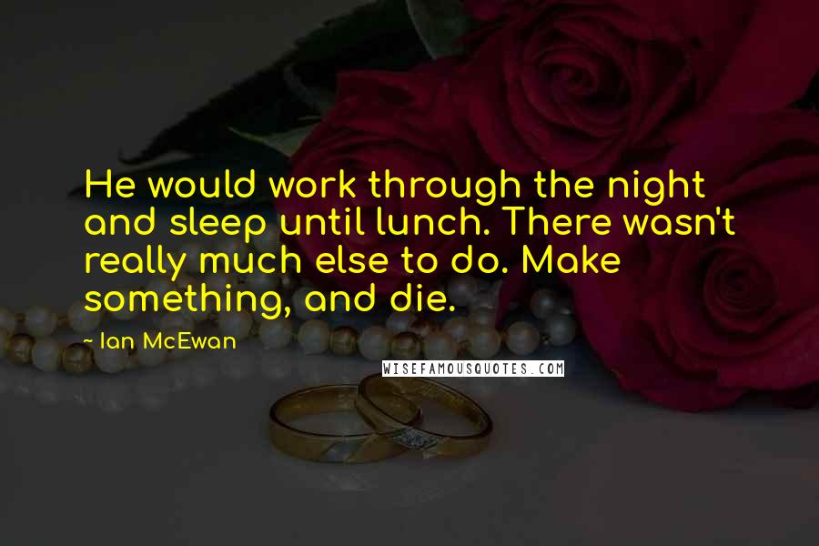 Ian McEwan quotes: He would work through the night and sleep until lunch. There wasn't really much else to do. Make something, and die.