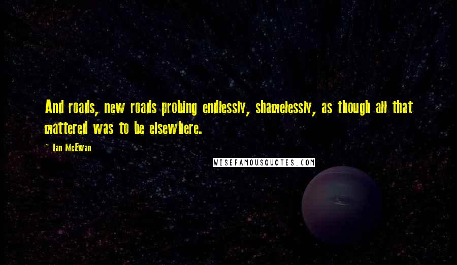 Ian McEwan quotes: And roads, new roads probing endlessly, shamelessly, as though all that mattered was to be elsewhere.