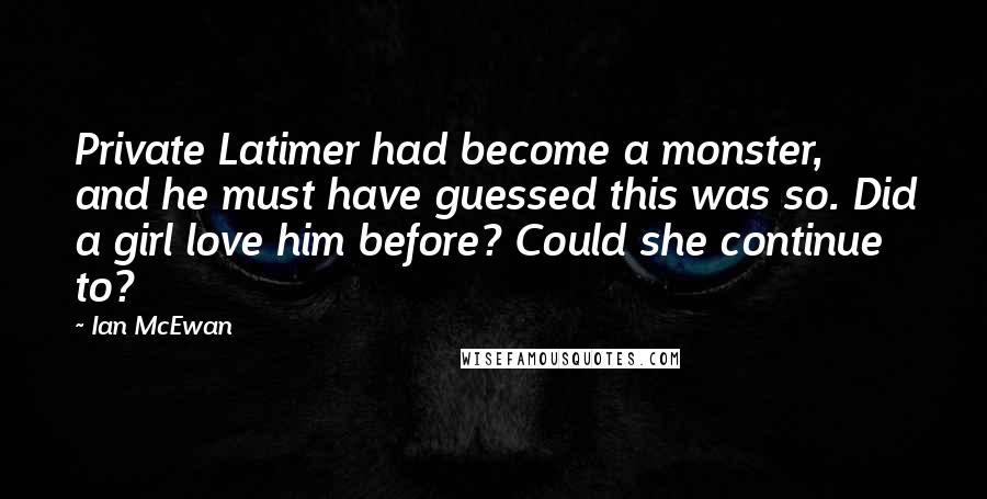 Ian McEwan quotes: Private Latimer had become a monster, and he must have guessed this was so. Did a girl love him before? Could she continue to?