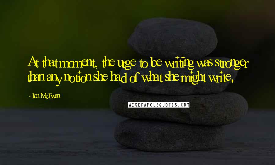 Ian McEwan quotes: At that moment, the urge to be writing was stronger than any notion she had of what she might write.