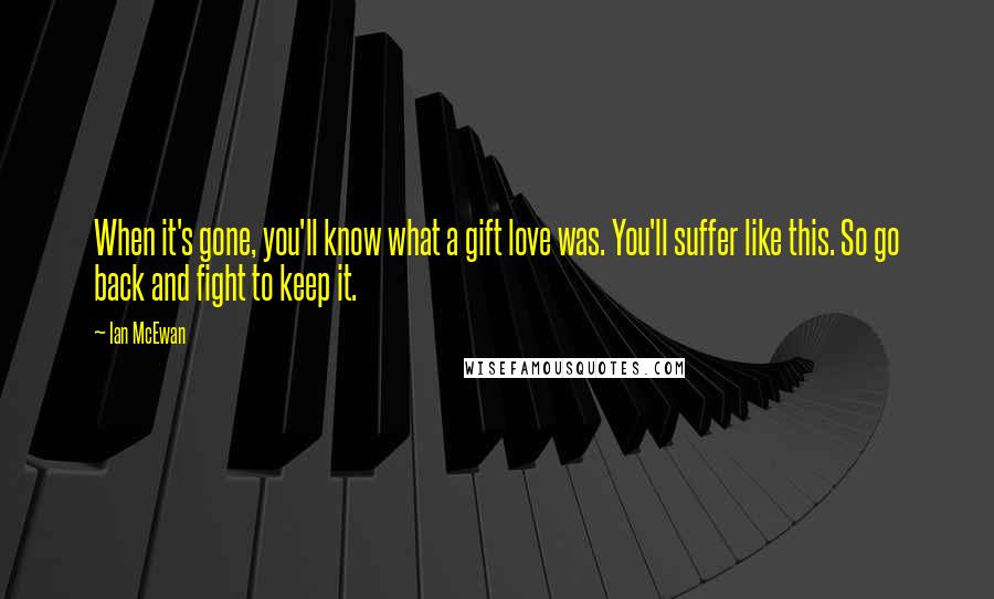 Ian McEwan quotes: When it's gone, you'll know what a gift love was. You'll suffer like this. So go back and fight to keep it.