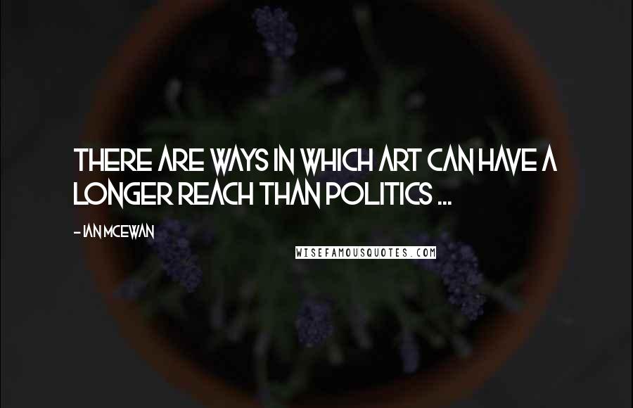 Ian McEwan quotes: There are ways in which art can have a longer reach than politics ...