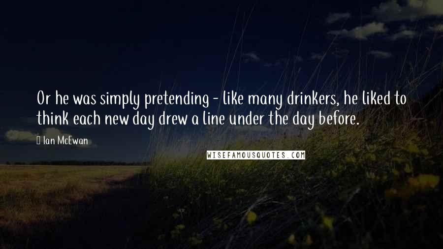 Ian McEwan quotes: Or he was simply pretending - like many drinkers, he liked to think each new day drew a line under the day before.