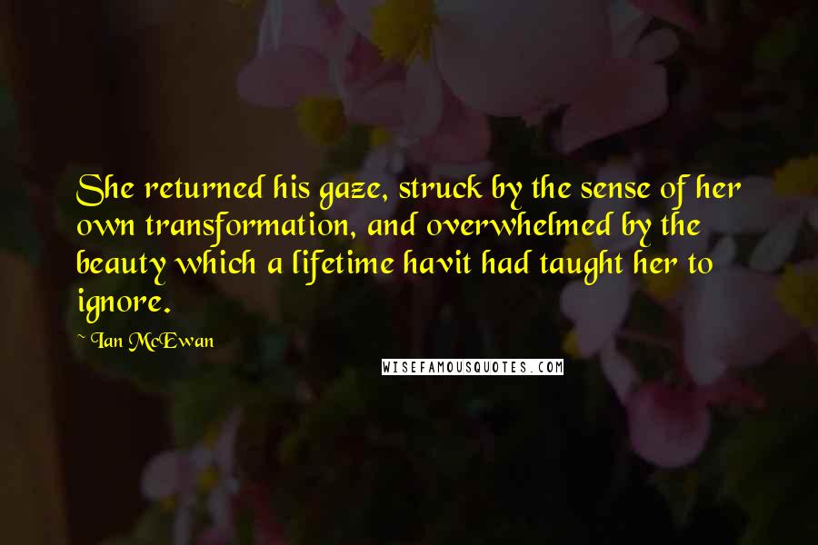 Ian McEwan quotes: She returned his gaze, struck by the sense of her own transformation, and overwhelmed by the beauty which a lifetime havit had taught her to ignore.