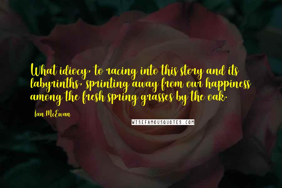 Ian McEwan quotes: What idiocy, to racing into this story and its labyrinths, sprinting away from our happiness among the fresh spring grasses by the oak.