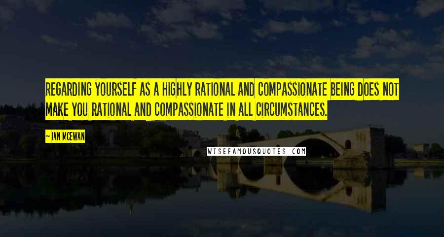 Ian McEwan quotes: Regarding yourself as a highly rational and compassionate being does not make you rational and compassionate in all circumstances.