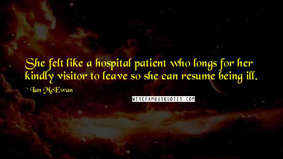 Ian McEwan quotes: She felt like a hospital patient who longs for her kindly visitor to leave so she can resume being ill.