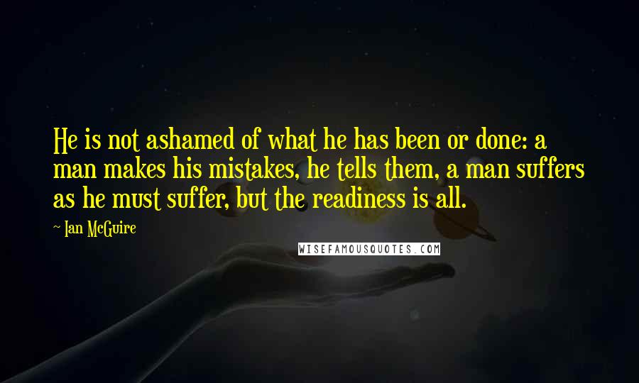 Ian McGuire quotes: He is not ashamed of what he has been or done: a man makes his mistakes, he tells them, a man suffers as he must suffer, but the readiness is