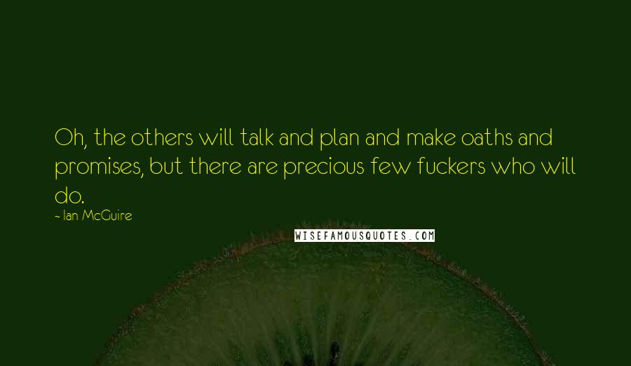 Ian McGuire quotes: Oh, the others will talk and plan and make oaths and promises, but there are precious few fuckers who will do. Ian McGuire quotes: Oh, the others will talk and plan and make oaths and promises, but there are precious few fuckers who will do.