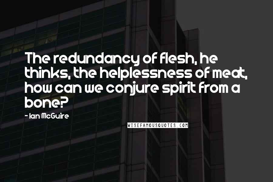 Ian McGuire quotes: The redundancy of flesh, he thinks, the helplessness of meat, how can we conjure spirit from a bone? Ian McGuire quotes: The redundancy of flesh, he thinks, the helplessness of meat, how can we conjure spirit from a bone?