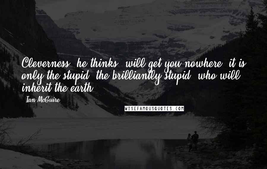 Ian McGuire quotes: Cleverness, he thinks, will get you nowhere; it is only the stupid, the brilliantly stupid, who will inherit the earth. Ian McGuire quotes: Cleverness, he thinks, will get you nowhere; it is only the stupid, the brilliantly stupid, who will inherit the earth.
