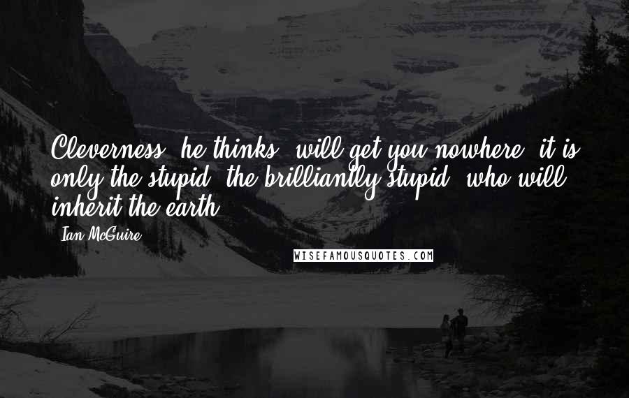 Ian McGuire quotes: Cleverness, he thinks, will get you nowhere; it is only the stupid, the brilliantly stupid, who will inherit the earth.