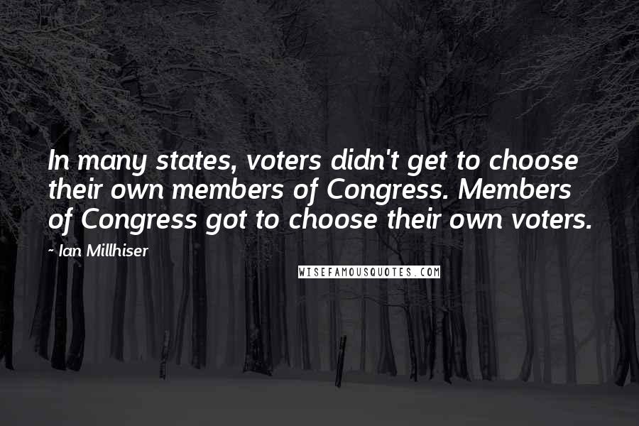 Ian Millhiser quotes: In many states, voters didn't get to choose their own members of Congress. Members of Congress got to choose their own voters. Ian Millhiser quotes: In many states, voters didn't get to choose their own members of Congress. Members of Congress got to choose their own voters.
