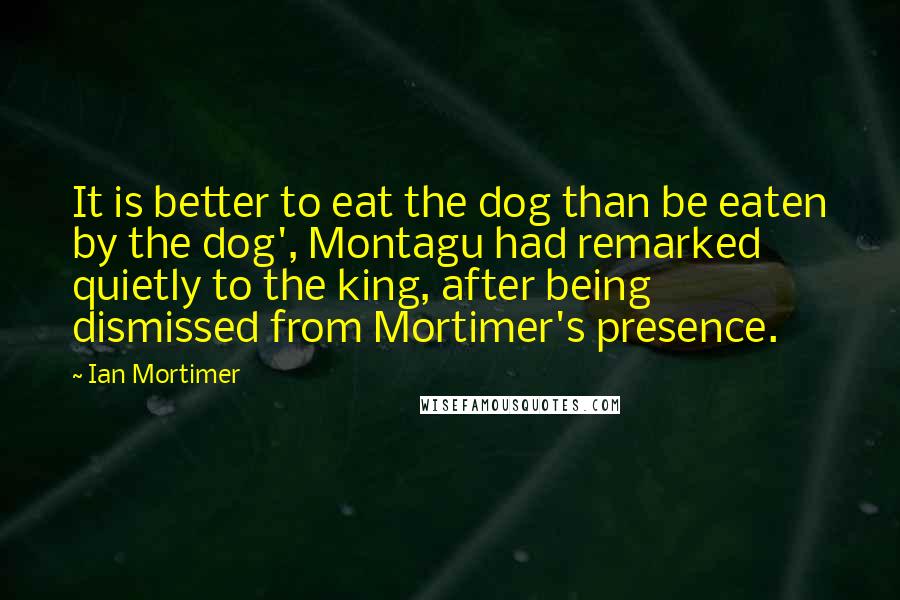 Ian Mortimer quotes: It is better to eat the dog than be eaten by the dog', Montagu had remarked quietly to the king, after being dismissed from Mortimer's presence.