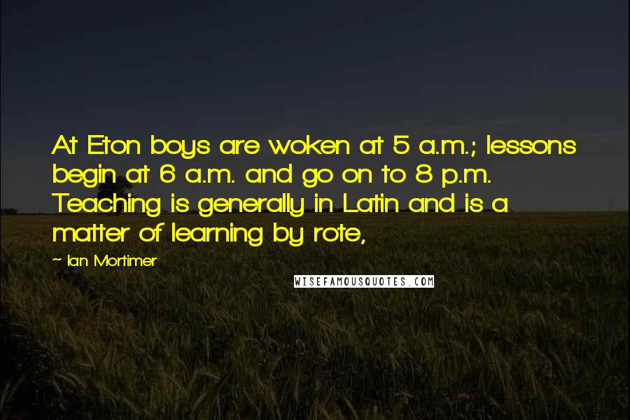 Ian Mortimer quotes: At Eton boys are woken at 5 a.m.; lessons begin at 6 a.m. and go on to 8 p.m. Teaching is generally in Latin and is a matter of learning