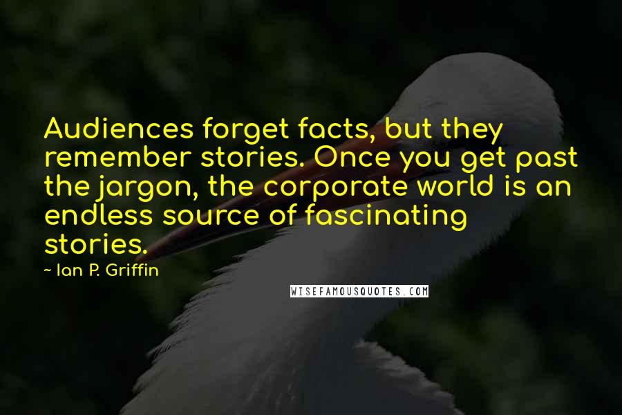 Ian P. Griffin quotes: Audiences forget facts, but they remember stories. Once you get past the jargon, the corporate world is an endless source of fascinating stories.