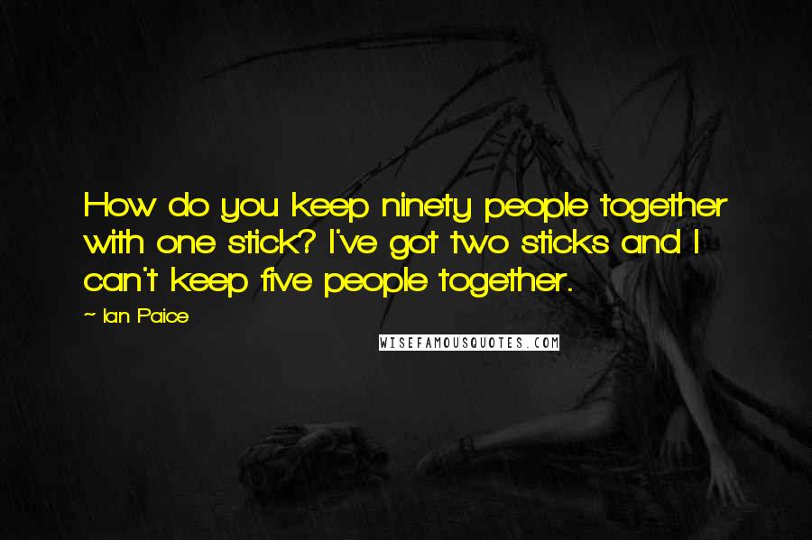 Ian Paice quotes: How do you keep ninety people together with one stick? I've got two sticks and I can't keep five people together. Ian Paice quotes: How do you keep ninety people together with one stick? I've got two sticks and I can't keep five people together.