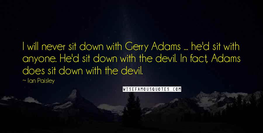 Ian Paisley quotes: I will never sit down with Gerry Adams ... he'd sit with anyone. He'd sit down with the devil. In fact, Adams does sit down with the devil. Ian Paisley quotes: I will never sit down with Gerry Adams ... he'd sit with anyone. He'd sit down with the devil. In fact, Adams does sit down with the devil.