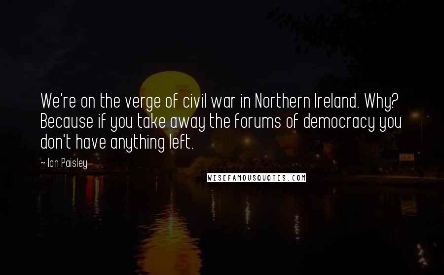 Ian Paisley quotes: We're on the verge of civil war in Northern Ireland. Why? Because if you take away the forums of democracy you don't have anything left. Ian Paisley quotes: We're on the verge of civil war in Northern Ireland. Why? Because if you take away the forums of democracy you don't have anything left.