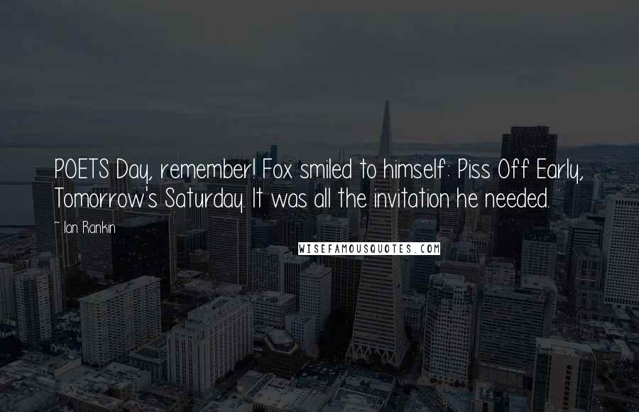 Ian Rankin quotes: POETS Day, remember! Fox smiled to himself: Piss Off Early, Tomorrow's Saturday. It was all the invitation he needed.