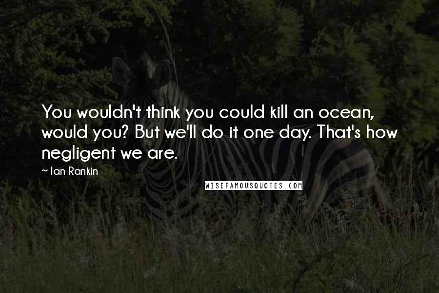 Ian Rankin quotes: You wouldn't think you could kill an ocean, would you? But we'll do it one day. That's how negligent we are.