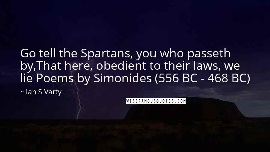 Ian S Varty quotes: Go tell the Spartans, you who passeth by,That here, obedient to their laws, we lie Poems by Simonides (556 BC - 468 BC)