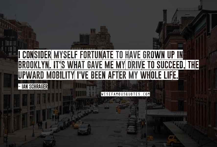 Ian Schrager quotes: I consider myself fortunate to have grown up in Brooklyn. It's what gave me my drive to succeed, the upward mobility I've been after my whole life.