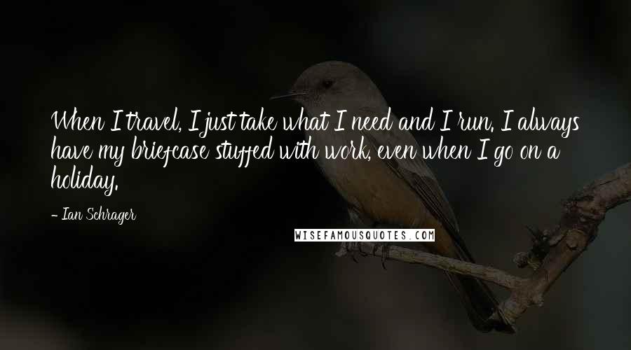 Ian Schrager quotes: When I travel, I just take what I need and I run. I always have my briefcase stuffed with work, even when I go on a holiday. Ian Schrager quotes: When I travel, I just take what I need and I run. I always have my briefcase stuffed with work, even when I go on a holiday.