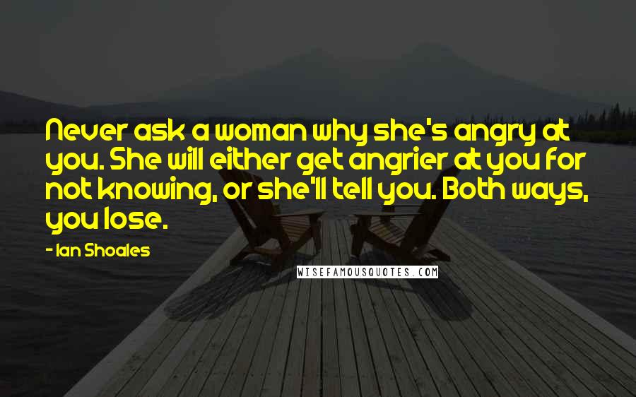 Ian Shoales quotes: Never ask a woman why she's angry at you. She will either get angrier at you for not knowing, or she'll tell you. Both ways, you lose.