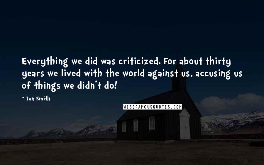 Ian Smith quotes: Everything we did was criticized. For about thirty years we lived with the world against us, accusing us of things we didn't do!