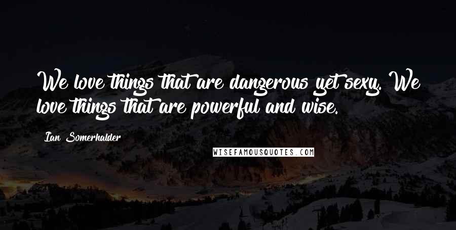 Ian Somerhalder quotes: We love things that are dangerous yet sexy. We love things that are powerful and wise.