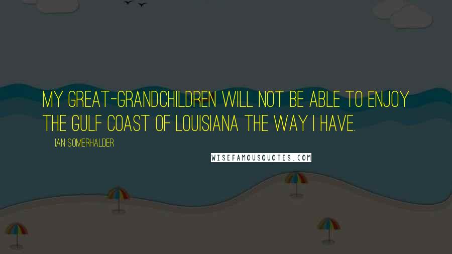 Ian Somerhalder quotes: My great-grandchildren will not be able to enjoy the Gulf Coast of Louisiana the way I have.