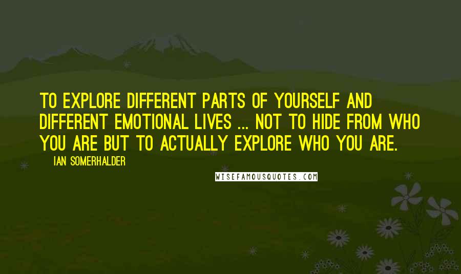 Ian Somerhalder quotes: To explore different parts of yourself and different emotional lives ... not to hide from who you are but to actually explore who you are.