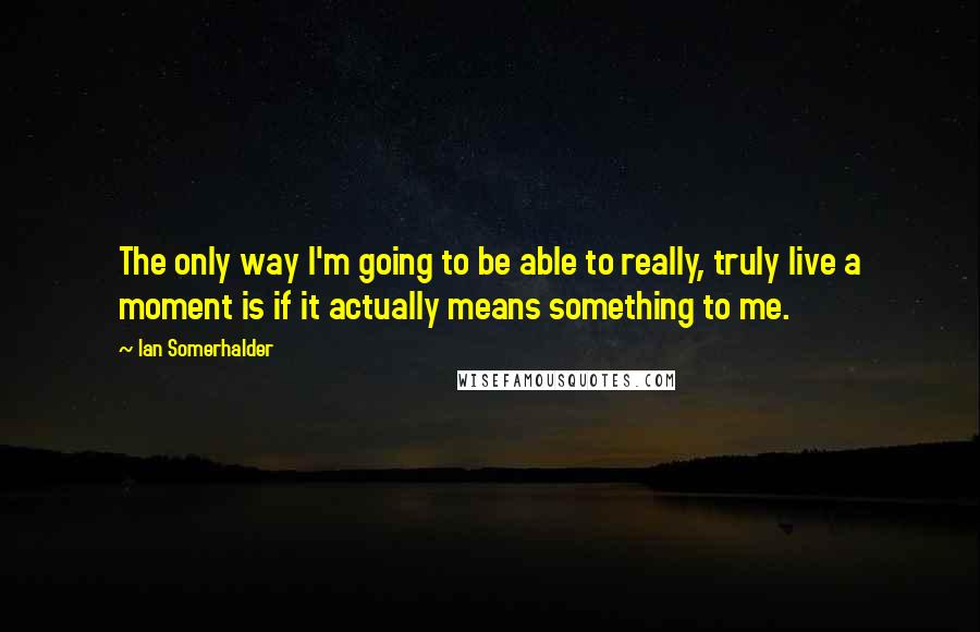 Ian Somerhalder quotes: The only way I'm going to be able to really, truly live a moment is if it actually means something to me.