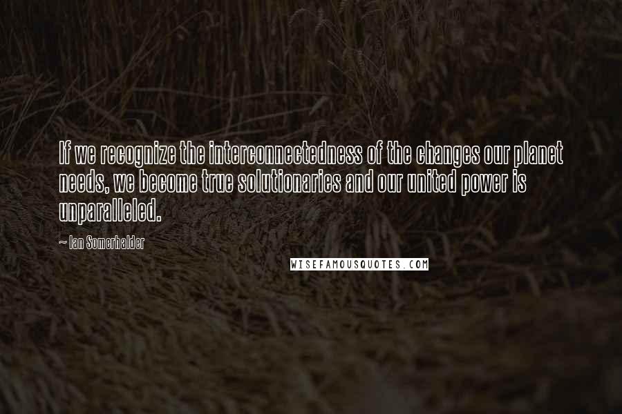 Ian Somerhalder quotes: If we recognize the interconnectedness of the changes our planet needs, we become true solutionaries and our united power is unparalleled.